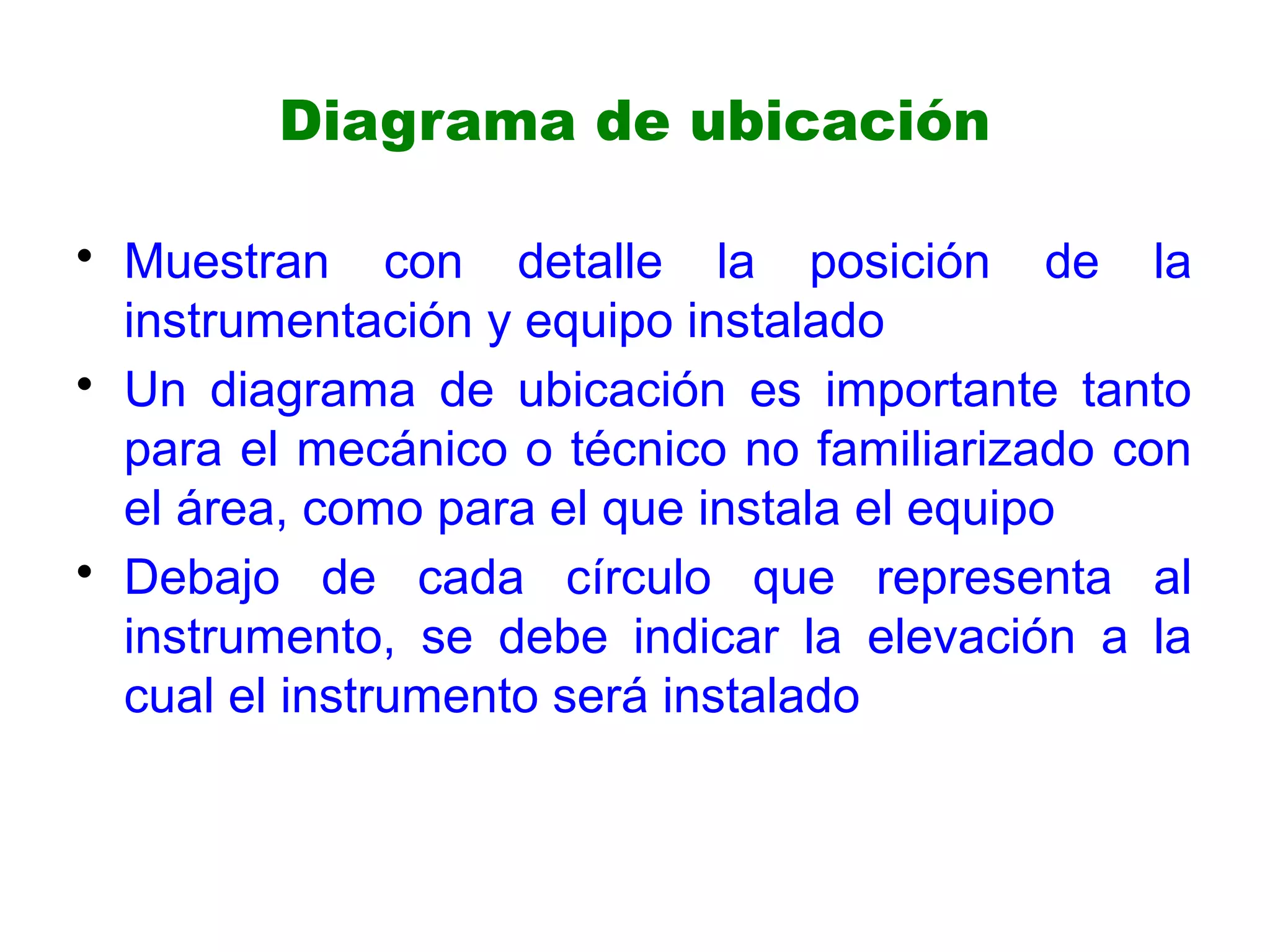 Diagrama de ubicación
• Muestran con detalle la posición de la
instrumentación y equipo instalado
• Un diagrama de ubicación es importante tanto
para el mecánico o técnico no familiarizado con
el área, como para el que instala el equipo
• Debajo de cada círculo que representa al
instrumento, se debe indicar la elevación a la
cual el instrumento será instalado