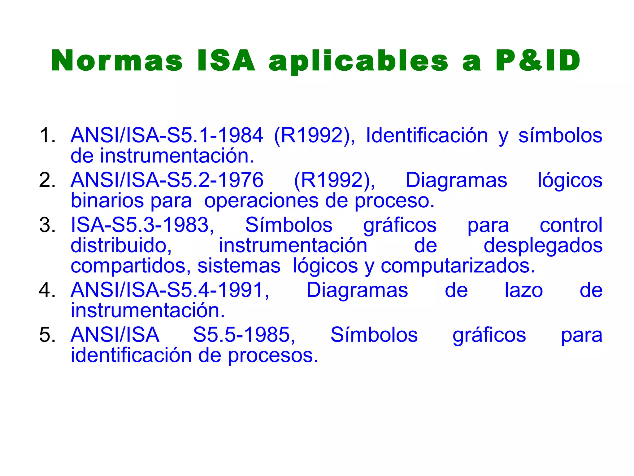 Normas ISA aplicables a P&ID
1. ANSI/ISA-S5.1-1984 (R1992), Identificación y símbolos
de instrumentación.
2. ANSI/ISA-S5.2-1976 (R1992), Diagramas lógicos
binarios para operaciones de proceso.
3. ISA-S5.3-1983, Símbolos gráficos para control
distribuido, instrumentación de desplegados
compartidos, sistemas lógicos y computarizados.
4. ANSI/ISA-S5.4-1991, Diagramas de lazo de
instrumentación.
5. ANSI/ISA S5.5-1985, Símbolos gráficos para
identificación de procesos.