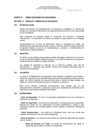 NORMA DGE- SÍMBOLOS GRÁFICOS 
PARTE III SEÑALIZACIONES DE SEGURIDAD 
SECCION 12 SEÑALES Y SÍMBOLOS DE SEGURIDAD 
Página 110 de 110 
PARTE III SEÑALIZACIONES DE SEGURIDAD 
SECCION 12 SEÑALES Y SIMBOLOS DE SEGURIDAD 
120 INTRODUCCCION 
Dentro del proceso de estandarización se encuentra el establecer un sistema de 
señales que expresen informaciones de seguridad eliminando tanto como sea posible 
el uso de palabras. 
Esta necesidad se presenta debido al incremento de comercio y transporte 
internacional, y al crecimiento de fuerzas de trabajo en todas partes sin un lenguaje 
común 
Particularmente en el área de electricidad existe la necesidad de contar con 
señalizaciones adecuadas para advertir, regular e informar sobre los riesgos existentes 
al ejecutar trabajos ya sea en la implementación, operación y mantenimiento de 
instalaciones y equipos eléctricos. 
121 OBJETIVO 
El objetivo de las señales de seguridad es alertar del peligro existente en una zona en 
la que se ejecutan trabajos electromecánicos, o en zonas de operación de equipos e 
instalaciones que entrañen un peligro potencial. 
Las señales de seguridad no eliminan por sí mismas el peligro, pero dan las 
advertencias o directivas que permiten adecuar las medidas adecuadas para la 
prevención de accidentes. 
122 ALCANCES 
La parte III "Señalizaciones de Seguridad" está orientada a establecer las señales y 
colores de seguridad con el propósito de la prevención de accidentes y daños contra la 
salud. Así mismo describe los requerimientos para el diseño de tales señales, las 
clasifica e incluye recomendaciones para su selección y ubicación. 
Esta norma también contempla requerimientos para señales que no son 
específicamente orientados a seguridad o salud pero complementan la filosofía de la 
seguridad ya que brindan señales de Información. 
123 DEFINICIONES 
- Color de Seguridad : Un color, de especiales propiedades al que se le atribuye un 
significado de seguridad. 
- Señal de Seguridad : Una señal que representa un mensaje general de seguridad, 
obtenido por medio de una combinación de formas geométricas y colores y que, 
mediante la adición de un símbolo gráfico o texto, expresa un particular mensaje de 
seguridad. 
- Señal Suplementaria : Una señal con únicamente texto, para uso donde sea 
necesario la conjunción con una señal de seguridad 
- Señal de Símbolo : Un medio de comunicación (ej. Señal de seguridad) que emplea 
solo un símbolo. 
- Señal de Símbolo con Texto: Un medio de comunicación (ej. Señal de 
seguridad) que emplea un símbolo e incluye texto. 
 