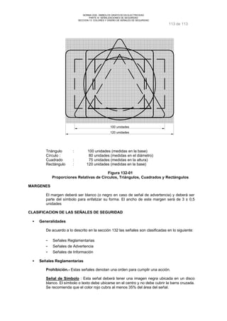 NORMA DGE- SIMBOLOS GRAFICOS EN ELECTRICIDAD 
PARTE III SEÑALIZACIONES DE SEGURIDAD 
SECCION 13 COLORES Y DISEÑO DE SEÑALES DE SEGURIDAD 
113 de 113 
100 unidades 
120 unidades 
Triángulo : 100 unidades (medidas en la base) 
Círculo : 80 unidades (medidas en el diámetro) 
Cuadrado : 75 unidades (medidas en la altura) 
Rectángulo : 120 unidades (medidas en la base) 
Figura 132-01 
Proporciones Relativas de Círculos, Triángulos, Cuadrados y Rectángulos 
MARGENES 
El margen deberá ser blanco (o negro en caso de señal de advertencia) y deberá ser 
parte del símbolo para enfatizar su forma. El ancho de este margen será de 3 ± 0,5 
unidades 
CLASIFICACION DE LAS SEÑALES DE SEGURIDAD 
·  Generalidades 
De acuerdo a lo descrito en la sección 132 las señales son clasificadas en lo siguiente: 
- Señales Reglamentarias 
- Señales de Advertencia 
- Señales de Información 
·  Señales Reglamentarias 
Prohibición.- Estas señales denotan una orden para cumplir una acción. 
Señal de Símbolo : Esta señal deberá tener una imagen negra ubicada en un disco 
blanco. El símbolo o texto debe ubicarse en el centro y no debe cubrir la barra cruzada. 
Se recomienda que el color rojo cubra al menos 35% del área del señal. 
 