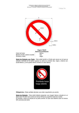 NORMA DGE- SIMBOLOS GRAFICOS EN ELECTRICIDAD 
PARTE III SEÑALIZACIONES DE SEGURIDAD 
SECCION 13 COLORES Y DISEÑO DE SEÑALES DE SEGURIDAD 
114 de 114 
0.06 d 
45° 
0,03 d 
d 
0,09 d 
Figura 134-01 
Señal de prohibición 
Color de fondo : blanco 
Banda circular y barra cruzada : rojo 
Símbolo o texto : negro 
Señal de Símbolo con Texto : Esta señal tendrá un fondo gris oscuro en el que se 
ubicará, centrado en la parte superior la señal de símbolo rojo, negro y blanco con 
borde blanco, y en la parte inferior el texto en color blanco. 
Prohibido hacer 
fuego abierto 
Obligatorias.- Estas señales denotan una orden requiriendo una acción. 
Señal de Símbolo : Esta señal deberá presentar una imagen blanca ubicada en un 
disco azul. El color azul cubrirá al menos 50%de la superficie total de la señal. 
El símbolo o texto se ubicará en la parte central. El color azul deberá cubrir al menos 
50% del área del señal. 
 