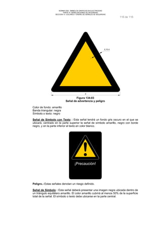 NORMA DGE- SIMBOLOS GRAFICOS EN ELECTRICIDAD 
PARTE III SEÑALIZACIONES DE SEGURIDAD 
SECCION 13 COLORES Y DISEÑO DE SEÑALES DE SEGURIDAD 
116 de 116 
0,10 d 
d 
Figura 134-03 
Señal de advertencia y peligro 
Color de fondo: amarillo 
Banda triangular: negra 
Símbolo o texto: negro 
Señal de Símbolo con Texto : Esta señal tendrá un fondo gris oscuro en el que se 
ubicará, centrado en la parte superior la señal de símbolo amarillo, negro con borde 
negro, y en la parte inferior el texto en color blanco. 
¡Precaución! 
Peligro.- Estas señales denotan un riesgo definido. 
Señal de Símbolo : Esta señal deberá presentar una imagen negra ubicada dentro de 
un triángulo equilátero amarillo. El color amarillo cubrirá al menos 50% de la superficie 
total de la señal. El símbolo o texto debe ubicarse en la parte central. 
 