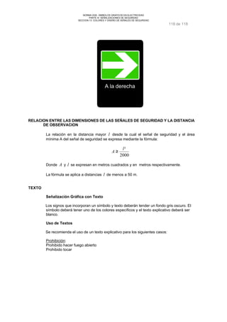 NORMA DGE- SIMBOLOS GRAFICOS EN ELECTRICIDAD 
PARTE III SEÑALIZACIONES DE SEGURIDAD 
SECCION 13 COLORES Y DISEÑO DE SEÑALES DE SEGURIDAD 
118 de 118 
A la derecha 
RELACION ENTRE LAS DIMENSIONES DE LAS SEÑALES DE SEGURIDAD Y LA DISTANCIA 
DE OBSERVACION 
La relación en la distancia mayor l desde la cual el señal de seguridad y el área 
mínima A del señal de seguridad se expresa mediante la fórmula: 
l² 
2000 
A ³ 
Donde A y l se expresan en metros cuadrados y en metros respectivamente. 
La fórmula se aplica a distancias l de menos a 50 m. 
TEXTO 
Señalización Gráfica con Texto 
Los signos que incorporan un símbolo y texto deberán tender un fondo gris oscuro. El 
símbolo deberá tener uno de los colores específicos y el texto explicativo deberá ser 
blanco. 
Uso de Textos 
Se recomienda el uso de un texto explicativo para los siguientes casos: 
Prohibición: 
Prohibido hacer fuego abierto 
Prohibido tocar 
 