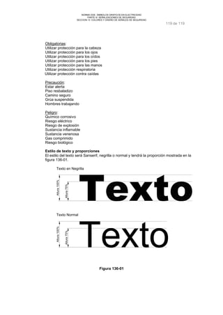 NORMA DGE- SIMBOLOS GRAFICOS EN ELECTRICIDAD 
PARTE III SEÑALIZACIONES DE SEGURIDAD 
SECCION 13 COLORES Y DISEÑO DE SEÑALES DE SEGURIDAD 
119 de 119 
Obligatorias: 
Utilizar protección para la cabeza 
Utilizar protección para los ojos 
Utilizar protección para los oídos 
Utilizar protección para los pies 
Utilizar protección para las manos 
Utilizar protección respiratoria 
Utilizar protección contra caídas 
Precaución: 
Estar alerta 
Piso resbaladizo 
Camino seguro 
Grúa suspendida 
Hombres trabajando 
Peligro: 
Químico corrosivo 
Riesgo eléctrico 
Riesgo de explosión 
Sustancia inflamable 
Sustancia venenosa 
Gas comprimido 
Riesgo biológico 
Estilo de texto y proporciones 
El estilo del texto será Sanserif, negrilla o normal y tendrá la proporción mostrada en la 
figura 136-01. 
Texto en Negrilla 
Texto 
Altura 100% 
Altura 75% 
Texto Normal 
Altura 100% 
Altura 75% 
Figura 136-01 
 