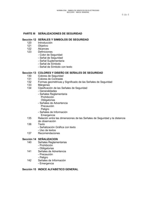NORMA DGE - SIMBOLOS GRAFICOS EN ELECTRICIDAD 
SECCION 1 INDICE GENERAL 
4 de 4 
PARTE III SEÑALIZACIONES DE SEGURIDAD 
Sección 12 SEÑALES Y SIMBOLOS DE SEGURIDAD 
120 Introducción 
121 Objetivo 
122 Alcances 
123 Definiciones 
- Color de Seguridad 
- Señal de Seguridad 
- Señal Suplementaria 
- Señal de Símbolo 
- Señal de Símbolo con texto 
Sección 13 COLORES Y DISEÑO DE SEÑALES DE SEGURIDAD 
130 Colores de Seguridad 
131 Colores de Contraste 
132 Formas geométricas y Significado de las Señales de Seguridad 
133 Márgenes 
134 Clasificación de las Señales de Seguridad 
- Generalidades 
- Señales Reglamentaria 
Prohibición 
Obligatorias 
- Señales de Advertencia 
Precaución 
Peligro 
- Señales de Información 
Emergencia 
135 Relación entre las dimensiones de las Señales de Seguridad y la distancia 
de observación 
136 Texto 
- Señalización Gráfica con texto 
- Uso de textos 
137 Recomendaciones 
Sección 14 SEÑALIZACION 
140 Señales Reglamentarias 
- Prohibición 
- Obligatorias 
141 Señales de Advertencia 
- Precaución 
- Peligro 
142 Señales de Información 
- Emergencia 
Sección 15 INDICE ALFABETICO GENERAL 
 