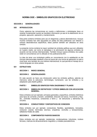 NORMA DGE- SIMBOLOS GRAFICOS EN ELECTRICIDAD 
SECCION 2 INTRODUCCION A LA NORMA DE SIMBOLOS GRAFICOS 
5 de 5 
NORMA DGE – SIMBOLOS GRAFICOS EN ELETRICIDAD 
SECCION 2 GENERALIDADES 
020 INTRODUCCION 
Como sabemos las convenciones en cuanto a definiciones y simbologías tiene un 
carácter fundamental cuando se transfiere información ya sea en la elaboración de un 
proyecto, ejecución, operación y mantenimiento. 
Esta parte contiene símbolos para uso en diagramas y planos electrotécnicos. Aunque 
muchos símbolos han sido agrupados en partes de esta publicación con relación a 
campos electrotécnicos específicos, éstos podrían también ser utilizados en otros 
campos. 
La presente norma contiene la mayor cantidad de símbolos gráficos que son utilizados 
en nuestro medio, así como el reemplazo o la eliminación de algunos símbolos de 
acuerdo con las normas internacionales. También incluye nuevos símbolos, los cuales 
están en concordancia con lo utilizado en las publicaciones IEC. 
La idea de tener una símbología gráfica en concordancia con lo establecido en las 
normas internacionales obedece a que se busca dar una norma de aplicación no solo a 
nivel local, sino también de una manera internacional, lo cual permita el manejo de un 
mismo lenguaje con otros países. 
021 ESTRUCTURA 
SECCION 1: INDICE GENERAL 
SECCION 2: GENERALIDADES 
En esta sección se hace una introducción sobre los símbolos gráficos, además se 
menciona sobre la estructura, terminología, numeración, uso de símbolos y su 
adaptación para diseño gráfico. 
PARTE I SIMBOLOS GRAFICOS PARA DIAGRAMAS Y PLANOS 
SECCION 3: SIMBOLOS DISTINTIVOS Y OTROS SIMBOLOS CON APLICACION 
GENERAL. 
Estos símbolos son por ejemplo: principios generales y específicos, símbolos distintivos 
para tipos de corriente y tensión, variabilidad, dirección de fuerza, movimiento y flujo, 
etc., controles mecánicos, conexiones a tierra y de estructuras y elementos de 
circuitos. 
SECCION 4: CONDUCTORES Y DISPOSITIVOS DE CONEXION 
Estos símbolos son por ejemplo: conductores; flexibles, apantallados, trenzados, 
conductor coaxial, terminales (bornes), empalmes, enchufes y tomacorrientes, 
selladores finales de cable. 
SECCION 5: COMPONENTES PASIVOS BASICOS 
Estos símbolos son por ejemplo: resistencias, condensadores, inductores, núcleos 
ferrosos, matrices de almacenamiento magnético y cristales piezoeléctricos. 
 