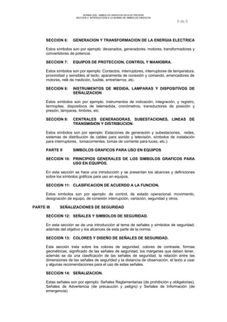 NORMA DGE- SIMBOLOS GRAFICOS EN ELECTRICIDAD 
SECCION 2 INTRODUCCION A LA NORMA DE SIMBOLOS GRAFICOS 
6 de 6 
SECCION 6: GENERACION Y TRANSFORMACION DE LA ENERGIA ELECTRICA 
Estos símbolos son por ejemplo: devanados, generadores, motores, transformadores y 
convertidores de potencia. 
SECCION 7: EQUIPOS DE PROTECCION, CONTROL Y MANIOBRA. 
Estos símbolos son por ejemplo: Contactos, interruptores, interruptores de temperatura, 
proximidad y sensibles al tacto, aparamenta de conexión y comando, arrancadores de 
motores, relé de medición, fusible, entrehierros, etc. 
SECCION 8: INSTRUMENTOS DE MEDIDA, LAMPARAS Y DISPOSITIVOS DE 
SEÑALIZACION 
Estos símbolos son por ejemplo: instrumentos de indicación, integración, y registro, 
termopilas, dispositivos de telemedida, cronómetros, transductores de posición y 
presión, lámparas, timbres, etc. 
SECCION 9: CENTRALES GENERADORAS, SUBESTACIONES, LINEAS DE 
TRANSMISION Y DISTRIBUCION. 
Estos símbolos son por ejemplo: Estaciones de generación y subestaciones, redes, 
sistemas de distribución de cables para sonido y televisión, símbolos de instalación 
para interruptores, tomacorrientes, tomas de corriente para luces, etc.). 
PARTE II SIMBOLOS GRAFICOS PARA USO EN EQUIPOS 
SECCION 10: PRINCIPIOS GENERALES DE LOS SIMBOLOS GRAFICOS PARA 
USO EN EQUIPOS. 
En esta sección se hace una introducción y se presentan los alcances y definiciones 
sobre los símbolos gráficos para uso en equipos. 
SECCION 11: CLASIFICACION DE ACUERDO A LA FUNCION. 
Estos símbolos son por ejemplo: de control, de estado operacional, movimiento, 
designación de equipo, de conexión interrupción, variación, seguridad y otros. 
PARTE III SEÑALIZACIONES DE SEGURIDAD 
SECCION 12: SEÑALES Y SIMBOLOS DE SEGURIDAD. 
En esta sección se da una introducción al tema de señales y símbolos de seguridad, 
además del objetivo y los alcances de esta parte de la norma. 
SECCION 13: COLORES Y DISEÑO DE SEÑALES DE SEGURIDAD. 
Esta sección trata sobre los colores de seguridad, colores de contraste, formas 
geométricas, significado de las señales de seguridad, los márgenes que deben tener, 
además se da una clasificación de las señales de seguridad, la relación entre las 
dimensiones de las señales de seguridad y la distancia de observación, el texto a usar 
y algunas recomendaciones para el uso de estas señales. 
SECCION 14: SEÑALIZACION. 
Estas señales son por ejemplo: Señales Reglamentarias (de prohibición y obligatorias), 
Señales de Advertencia (de precaución y peligro) y Señales de Información (de 
emergencia). 
 
