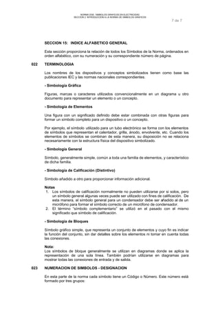 NORMA DGE- SIMBOLOS GRAFICOS EN ELECTRICIDAD 
SECCION 2 INTRODUCCION A LA NORMA DE SIMBOLOS GRAFICOS 
7 de 7 
SECCION 15: INDICE ALFABETICO GENERAL 
Esta sección proporciona la relación de todos los Símbolos de la Norma, ordenados en 
orden alfabético, con su numeración y su correspondiente número de página. 
022 TERMINOLOGIA 
Los nombres de los dispositivos y conceptos simbolizados tienen como base las 
publicaciones IEC y las normas nacionales correspondientes. 
- Simbología Gráfica 
Figuras, marcas o caracteres utilizados convencionalmente en un diagrama u otro 
documento para representar un elemento o un concepto. 
- Simbología de Elementos 
Una figura con un significado definido debe estar combinada con otras figuras para 
formar un símbolo completo para un dispositivo o un concepto. 
Por ejemplo, el símbolo utilizado para un tubo electrónico se forma con los elementos 
de símbolos que representan el calentador, grilla, ánodo, envolvente, etc. Cuando los 
elementos de símbolos se combinan de esta manera, su disposición no se relaciona 
necesariamente con la estructura física del dispositivo simbolizado. 
- Simbología General 
Símbolo, generalmente simple, común a toda una familia de elementos, y característico 
de dicha familia. 
- Simbología de Calificación (Distintivo) 
Símbolo añadido a otro para proporcionar información adicional. 
Notas 
1. Los símbolos de calificación normalmente no pueden utilizarse por si solos, pero 
un símbolo general algunas veces puede ser utilizado con fines de calificación. De 
esta manera, el símbolo general para un condensador debe ser añadido al de un 
micrófono para formar el símbolo correcto de un micrófono de condensador. 
2. El término “símbolo complementario” se utilizó en el pasado con el mismo 
significado que símbolo de calificación. 
- Simbología de Bloques 
Símbolo gráfico simple, que representa un conjunto de elementos y cuyo fin es indicar 
la función del conjunto, sin dar detalles sobre los elementos ni tomar en cuenta todas 
las conexiones. 
Nota: 
Los símbolos de bloque generalmente se utilizan en diagramas donde se aplica la 
representación de una sola línea. También podrían utilizarse en diagramas para 
mostrar todas las conexiones de entrada y de salida. 
023 NUMERACION DE SIMBOLOS - DESIGNACION 
En esta parte de la norma cada símbolo tiene un Código o Número. Este número está 
formado por tres grupos: 
 