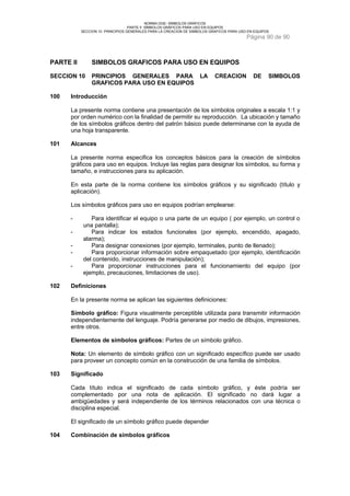 NORMA DGE- SÍMBOLOS GRÁFICOS 
PARTE II SÍMBOLOS GRÁFICOS PARA USO EN EQUIPOS 
SECCION 10 PRINCIPIOS GENERALES PARA LA CREACION DE SIMBOLOS GRAFICOS PARA USO EN EQUIPOS 
Página 90 de 90 
PARTE II SIMBOLOS GRAFICOS PARA USO EN EQUIPOS 
SECCION 10 PRINCIPIOS GENERALES PARA LA CREACION DE SIMBOLOS 
GRAFICOS PARA USO EN EQUIPOS 
100 Introducción 
La presente norma contiene una presentación de los símbolos originales a escala 1:1 y 
por orden numérico con la finalidad de permitir su reproducción. La ubicación y tamaño 
de los símbolos gráficos dentro del patrón básico puede determinarse con la ayuda de 
una hoja transparente. 
101 Alcances 
La presente norma especifica los conceptos básicos para la creación de símbolos 
gráficos para uso en equipos. Incluye las reglas para designar los símbolos, su forma y 
tamaño, e instrucciones para su aplicación. 
En esta parte de la norma contiene los símbolos gráficos y su significado (título y 
aplicación). 
Los símbolos gráficos para uso en equipos podrían emplearse: 
- Para identificar el equipo o una parte de un equipo ( por ejemplo, un control o 
una pantalla); 
- Para indicar los estados funcionales (por ejemplo, encendido, apagado, 
alarma); 
- Para designar conexiones (por ejemplo, terminales, punto de llenado); 
- Para proporcionar información sobre empaquetado (por ejemplo, identificación 
del contenido, instrucciones de manipulación); 
- Para proporcionar instrucciones para el funcionamiento del equipo (por 
ejemplo, precauciones, limitaciones de uso). 
102 Definiciones 
En la presente norma se aplican las siguientes definiciones: 
Símbolo gráfico: Figura visualmente perceptible utilizada para transmitir información 
independientemente del lenguaje. Podría generarse por medio de dibujos, impresiones, 
entre otros. 
Elementos de símbolos gráficos: Partes de un símbolo gráfico. 
Nota: Un elemento de símbolo gráfico con un significado específico puede ser usado 
para proveer un concepto común en la construcción de una familia de símbolos. 
103 Significado 
Cada título indica el significado de cada símbolo gráfico, y éste podría ser 
complementado por una nota de aplicación. El significado no dará lugar a 
ambigüedades y será independiente de los términos relacionados con una técnica o 
disciplina especial. 
El significado de un símbolo gráfico puede depender 
104 Combinación de símbolos gráficos 
 