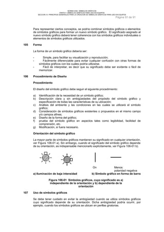 NORMA DGE- SÍMBOLOS GRÁFICOS 
PARTE II SÍMBOLOS GRÁFICOS PARA USO EN EQUIPOS 
SECCION 10 PRINCIPIOS GENERALES PARA LA CREACION DE SIMBOLOS GRAFICOS PARA USO EN EQUIPOS 
Página 91 de 91 
Para representar ciertos conceptos, se podría combinar símbolos gráficos o elementos 
de símbolos gráficos para formar un nuevo símbolo gráfico. El significado asignado al 
nuevo símbolo gráfico deberá tener coherencia con los símbolos gráficos individuales o 
elementos de símbolos gráficos utilizados. 
105 Forma 
La forma de un símbolo gráfico debería ser: 
- Simple, para facilitar su visualización y reproducción; 
- Fácilmente diferenciable para evitar cualquier confusión con otras formas de 
símbolos gráficos con los cuales podría utilizarse. 
- Fácil de interpretar, es decir que su significado debe ser evidente o fácil de 
memorizar. 
106 Procedimiento de Diseño 
Procedimiento 
El diseño del símbolo gráfico debe seguir el siguiente procedimiento: 
a) Identificación de la necesidad de un símbolo gráfico; 
b) Descripción clara y sin ambigüedades del propósito del símbolo gráfico y 
especificación de todas las características de su ubicación; 
c) Análisis del ambiente y las condiciones en las cuales se utilizará el símbolo 
gráfico; 
d) Consideración de símbolos gráficos existentes o propuestos en el mismo campo 
y/o campos afines; 
e) Diseño de la forma del gráfico; 
f) prueba del símbolo gráfico en aspectos tales como legibilidad, facilidad de 
comprensión, etc. 
g) Modificación, si fuera necesario. 
Orientación del símbolo gráfico 
La mayor parte de símbolos gráficos mantienen su significado en cualquier orientación, 
ver Figura 106-01 a). Sin embargo, cuando el significado del símbolo gráfico depende 
de su orientación, es indispensable mencionarlo explícitamente, ver Figura 106-01 b). 
On Menos: 
polaridad negativa 
a) Iluminación de baja intensidad b) Símbolo gráfico en forma de barra 
Figura 106-01 Símbolos gráficos, cuyo significado es a) 
independiente de la orientación y b) dependiente de la 
orientación 
107 Uso de símbolos gráficos 
Se debe tener cuidado en evitar la ambigüedad cuando se utiliza símbolos gráficos 
cuyo significado depende de su orientación. Dicha ambigüedad podría ocurrir, por 
ejemplo, cuando los símbolos gráficos se ubican en perillas giratorias. 
 