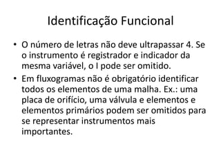Identificação Funcional
• O número de letras não deve ultrapassar 4. Se
o instrumento é registrador e indicador da
mesma variável, o I pode ser omitido.
• Em fluxogramas não é obrigatório identificar
todos os elementos de uma malha. Ex.: uma
placa de orifício, uma válvula e elementos e
elementos primários podem ser omitidos para
se representar instrumentos mais
importantes.
 