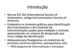 Introdução
• Norma S51 ISA (International Society of
Automation, antiga Instrumentation Society of
America).
• Estabelece os símbolos gráficos para identificação
dos instrumentos e dos sistemas de
instrumentação usados para medição e controle,
apresentando um sistema de designação que
inclui código de identificação
• Adequada para fluxogramas em indústrias de
processo contínuo (química, petroquímica, etc).
– P&ID (diagrama de instrumentação e tubulação)
 