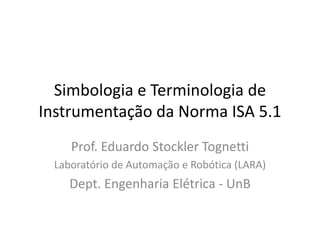 Simbologia e Terminologia de
Instrumentação da Norma ISA 5.1
Prof. Eduardo Stockler Tognetti
Laboratório de Automação e Robótica (LARA)
Dept. Engenharia Elétrica - UnB
 