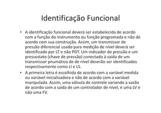 Identificação Funcional
• A identificação funcional deverá ser estabelecida de acordo
com a função do instrumento ou função programada e não de
acordo com sua construção. Assim, um transmissor de
pressão diferencial usado para medição de nível deverá ser
identificado por LT e não PDT. Um indicador de pressão e um
pressostato (chave de pressão) conectado à saída de um
transmissor pnumático de de nível deverão ser identificados
respectivamente como LI e LS.
• A primeira letra é escolhida de acordo com a variável medida
ou variável inicializadora e não de acordo com a variável
manipulada. Assim, uma válvula de controle variando a vazão
de acordo com a saída de um controlador de nível, é uma LV e
não uma FV.
 