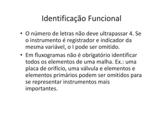 Identificação Funcional
• O número de letras não deve ultrapassar 4. Se
o instrumento é registrador e indicador da
mesma variável, o I pode ser omitido.
• Em fluxogramas não é obrigatório identificar
todos os elementos de uma malha. Ex.: uma
placa de orifício, uma válvula e elementos e
elementos primários podem ser omitidos para
se representar instrumentos mais
importantes.
 