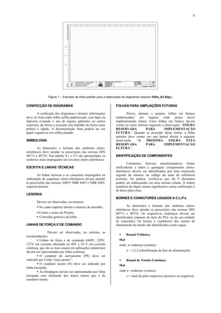 6
Figura 1 – Exemplo de folha padrão para a elaboração de diagramas (arquivo folha_A3.dwg ).
CONFECÇÃO DE DIAGRAMAS
A confecção dos diagramas e demais informações
deve ser feita sobre folha sulfite padronizada, com lápis ou
lapiseira evitando o uso de réguas, gabaritos ou outros
materiais, de forma a executar este trabalho da forma mais
prática e rápida. A documentação final poderá ser em
papel vegetal ou em sulfite plotado.
SIMBOLOGIA
As dimensões e formato dos símbolos eletro-
eletrônicos deve atender às prescrições das normas DIN
40713 e 40718. Nas tabelas 4.1 e 4.3 são apresentados os
símbolos mais empregados em circuitos eletro-eletrônicos.
ESCRITA E LINHAS TÉCNICAS
As linhas técnicas e os caracteres empregados na
elaboração de esquemas eletro-eletrônicos devem atender
às prescrições das normas ABNT NBR 8403 e NBR 8402,
respectivamente.
LEGENDA
Devem ser observadas, no mínimo:
• No canto superior direito o número do desenho.
• Conter o nome do Projeto.
• Conteúdo genérico da folha.
LINHAS DE FORÇA E DE COMANDO
Devem ser observadas, no mínimo, as
recomendações:
• Linhas de força e de comando (440V, 220V,
127V em corrente alternada ou 48V e 24 V em corrente
contínua, que são as mais usuais em aplicações industriais)
devem ser representadas por linha contínua;
• O condutor de aterramento (PE) deve ser
indicado por Linha “traço-ponto”;
• O condutor neutro (N) deve ser indicado por
linha tracejada;
• As blindagens devem ser representadas por linha
tracejada com dimensão dos traços menor que a do
condutor neutro.
FOLHAS PARA AMPLIAÇÕES FUTURAS
Prever, durante o projeto, folhas em branco
(endereçadas) em lugares onde possa haver
implementação futura. Estas folhas em branco devem
conter no canto inferior esquerdo a observação: “FOLHA
RESERVADA PARA IMPLEMENTAÇÃO
FUTURA”. Quando se proceder desta forma, a folha
anterior deve conter em sua lateral direita a seguinte
observação “A PRÓXIMA FOLHA ESTA
RESERVADA PARA IMPLEMENTAÇÃO
FUTURA”.
IDENTIFICAÇÃO DE COMPONENTES
Contatores, fusíveis, transformadores, fontes
retificadoras e todos e quaisquer componentes eletro-
eletrônicos devem ser identificados por letra maiúscula
seguida do número ou código do setor de referência
(coluna). Na prática, verifica-se que até 9 elementos
podem ser endereçados em uma mesma coluna. A ordem
numérica do dígito menos significativo nesta codificação é
de baixo para cima.
BORNES E CONDUTORES LIGADOS A C.L.P’s
As dimensões e formato dos símbolos eletro-
eletrônicos deve atender às prescrições das normas DIN
40713 e 40718. Os respectivos endereços devem ser
identificados (número do byte do PLC ou de seu módulo
de expansão). Os bornes e condutores dos ramais de
alimentação de tensão são identificados como segue:
•• Ramal Trifásico:
nLx
onde: n=endereço (coluna);
x = 1,2,3 (identificação da fase de alimentação).
•• Ramal de Tensão Contínua:
nLs
onde n =endereço (coluna);
s = sinal do pólo respectivo (positivo ou negativo).
 