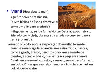 • Maná (Hebraico: ‫ ן‬m‫ מ‬man)
                     ָ
  significa seiva de tamarisco.
  O livro bíblico de Êxodo descreve-o
  como um alimento produzido
  milagrosamente, sendo fornecido por Deus ao povo hebreu,
  liderado por Moisés, durante sua estada no deserto rumo à
  terra prometida.
Segundo o Êxodo, após a evaporação do orvalho formado
  durante a madrugada, aparecia uma coisa miúda, flocosa,
  como a geada, branco, descrito como uma semente de
  coentro, e como o bdélio, que lembrava pequenas pérolas.
  Geralmente era moído, cozido, e assado, sendo transformado
  em bolos. Diz-se que seu sabor lembrava bolachas de mel, ou
  bolo doce de azeite.
 