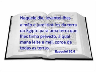 Naquele dia, levantei-lhes
a mão e jurei tirá-los da terra
do Egipto para uma terra que
lhes tinha previsto, a qual
mana leite e mel, coroa de
todas as terras.
                  Ezequiel 20:6
 