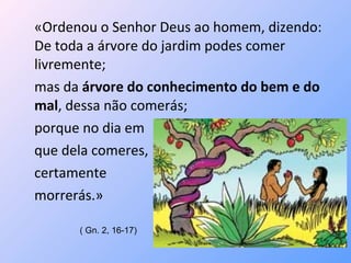 «Ordenou o Senhor Deus ao homem, dizendo:
De toda a árvore do jardim podes comer
livremente;
mas da árvore do conhecimento do bem e do
mal, dessa não comerás;
porque no dia em
que dela comeres,
certamente
morrerás.»

      ( Gn. 2, 16-17)
 
