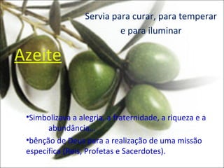 Servia para curar, para temperar
                           e para iluminar

Azeite


 •Simbolizava a alegria, a fraternidade, a riqueza e a
       abundância…
 •bênção de Deus para a realização de uma missão
 específica (Reis, Profetas e Sacerdotes).
 