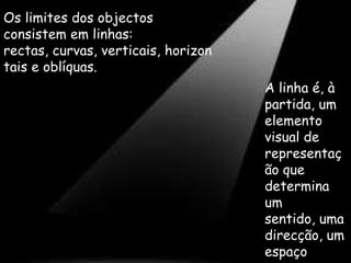 Os limites dos objectos consistem em linhas: rectas, curvas, verticais, horizontais e oblíquas. A linha é, à partida, um elemento visual de representação que determina um sentido, uma direcção, um espaço e, por vezes, um volume.