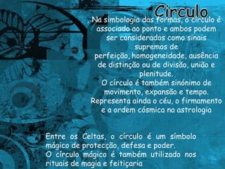 CirculoNa simbologia das formas, o círculo é associado ao ponto e ambos podem ser considerados como sinais supremos de perfeição,homogeneidade, ausência de distinção ou de divisão, união e plenitude. O círculo é também sinónimo de movimento, expansão e tempo. Representa ainda o céu, o firmamento e a ordem cósmica na astrologia.Entre os Celtas, o círculo é um símbolo mágico de protecção, defesa e poder. O círculo mágico é também utilizado nos rituais de magia e feitiçaria