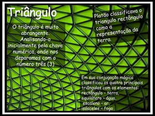 TriânguloPlatão classificava o triangulo rectângulo como a representação da terra.O triângulo é muito abrangente. Analisando-o inicialmente pela chave numérica, onde nos deparamos com o número três (3)Em sua conjugação mágica classificou os quatro principais triângulos com os elementos: rectângulo – terra, equilátero – água, escaleno – ar, isósceles – fogo