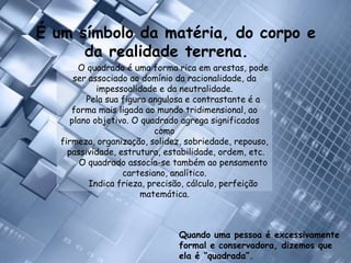 É um símbolo da matéria, do corpo e da realidade terrena.O quadrado é uma forma rica em arestas, pode ser associado ao domínio da racionalidade, da impessoalidade e da neutralidade. Pela sua figura angulosa e contrastante é a forma mais ligada ao mundo tridimensional, ao plano objetivo. O quadrado agrega significados como firmeza, organização, solidez, sobriedade, repouso, passividade, estrutura, estabilidade, ordem, etc. O quadrado associa-se também ao pensamento cartesiano, analítico. Indica frieza, precisão, cálculo, perfeição matemática.Quando uma pessoa é excessivamente formal e conservadora, dizemos que ela é “quadrada”. 