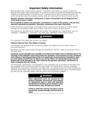 i01658146
Important Safety Information
Most accidents that involve product operation, maintenance and repair are caused by failure to
observe basic safety rules or precautions. An accident can often be avoided by recognizing potentially
hazardous situations before an accident occurs. A person must be alert to potential hazards. This
person should also have the necessary training, skills and tools to perform these functions properly.
Improper operation, lubrication, maintenance or repair of this product can be dangerous and
could result in injury or death.
Do not operate or perform any lubrication, maintenance or repair on this product, until you have
read and understood the operation, lubrication, maintenance and repair information.
Safety precautions and warnings are provided in this manual and on the product. If these hazard
warnings are not heeded, bodily injury or death could occur to you or to other persons.
The hazards are identified by the “Safety Alert Symbol” and followed by a “Signal Word” such as
“DANGER”, “WARNING” or “CAUTION”. The Safety Alert “WARNING” label is shown below.
The meaning of this safety alert symbol is as follows:
Attention! Become Alert! Your Safety is Involved.
The message that appears under the warning explains the hazard and can be either written or
pictorially presented.
Operations that may cause product damage are identified by “NOTICE” labels on the product and in
this publication.
Caterpillar cannot anticipate every possible circumstance that might involve a potential hazard. The
warnings in this publication and on the product are, therefore, not all inclusive. If a tool, procedure,
work method or operating technique that is not specifically recommended by Caterpillar is used,
you must satisfy yourself that it is safe for you and for others. You should also ensure that the
product will not be damaged or be made unsafe by the operation, lubrication, maintenance or
repair procedures that you choose.
The information, specifications, and illustrations in this publication are on the basis of information that
was available at the time that the publication was written. The specifications, torques, pressures,
measurements, adjustments, illustrations, and other items can change at any time. These changes can
affect the service that is given to the product. Obtain the complete and most current information before
you start any job. Caterpillar dealers have the most current information available.
When replacement parts are required for this
product Caterpillar recommends using Caterpil-
lar replacement parts or parts with equivalent
specifications including, but not limited to, phys-
ical dimensions, type, strength and material.
Failure to heed this warning can lead to prema-
ture failures, product damage, personal injury or
death.
 