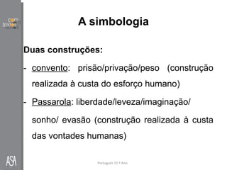 A simbologia
Duas construções:
- convento: prisão/privação/peso (construção
realizada à custa do esforço humano)
- Passarola: liberdade/leveza/imaginação/
sonho/ evasão (construção realizada à custa
das vontades humanas)
Português 12.º Ano
 
