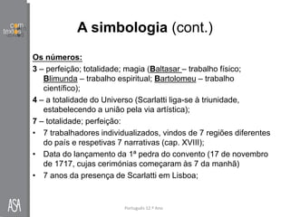 A simbologia (cont.)
Português 12.º Ano
Os números:
3 – perfeição; totalidade; magia (Baltasar – trabalho físico;
Blimunda – trabalho espiritual; Bartolomeu – trabalho
científico);
4 – a totalidade do Universo (Scarlatti liga-se à triunidade,
estabelecendo a união pela via artística);
7 – totalidade; perfeição:
• 7 trabalhadores individualizados, vindos de 7 regiões diferentes
do país e respetivas 7 narrativas (cap. XVIII);
• Data do lançamento da 1ª pedra do convento (17 de novembro
de 1717, cujas cerimónias começaram às 7 da manhã)
• 7 anos da presença de Scarlatti em Lisboa;
 