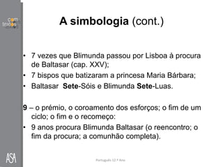 A simbologia (cont.)
• 7 vezes que Blimunda passou por Lisboa à procura
de Baltasar (cap. XXV);
• 7 bispos que batizaram a princesa Maria Bárbara;
• Baltasar Sete-Sóis e Blimunda Sete-Luas.
9 – o prémio, o coroamento dos esforços; o fim de um
ciclo; o fim e o recomeço:
• 9 anos procura Blimunda Baltasar (o reencontro; o
fim da procura; a comunhão completa).
Português 12.º Ano
 