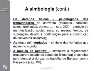 A simbologia (cont.)
• Os defeitos físicos / psicológicos dos
trabalhadores do convento (manetas, zarolhos,
coxos, orelhudos, parvos, … - cap. XIX) – símbolo da
marginalização social, mas, ao mesmo tempo, da
superação, devido à contribuição para a construção
do convento/Passarola);
• As (duas mil) vontades – símbolo das vontades que
movem o mundo;
• A música de Scarlatti – simboliza a regeneração
(recupera o estado de saúde de Blimunda) e contribui
para atenuar a dureza do trabalho de Baltasar com a
Passarola (cap. XV).
Português 12.º Ano
 