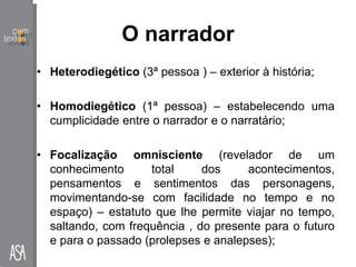 O narrador
• Heterodiegético (3ª pessoa ) – exterior à história;
• Homodiegético (1ª pessoa) – estabelecendo uma
cumplicidade entre o narrador e o narratário;
• Focalização omnisciente (revelador de um
conhecimento total dos acontecimentos,
pensamentos e sentimentos das personagens,
movimentando-se com facilidade no tempo e no
espaço) – estatuto que lhe permite viajar no tempo,
saltando, com frequência , do presente para o futuro
e para o passado (prolepses e analepses);
 