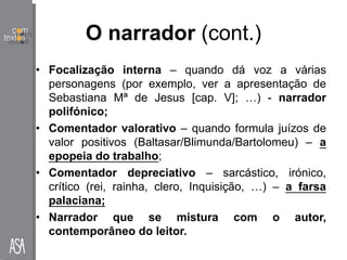 O narrador (cont.)
• Focalização interna – quando dá voz a várias
personagens (por exemplo, ver a apresentação de
Sebastiana Mª de Jesus [cap. V]; …) - narrador
polifónico;
• Comentador valorativo – quando formula juízos de
valor positivos (Baltasar/Blimunda/Bartolomeu) – a
epopeia do trabalho;
• Comentador depreciativo – sarcástico, irónico,
crítico (rei, rainha, clero, Inquisição, …) – a farsa
palaciana;
• Narrador que se mistura com o autor,
contemporâneo do leitor.
 