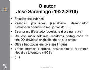 O autor
José Saramago (1922-2010)
• Estudos secundários;
• Variadas profissões (serralheiro, desenhador,
funcionário administrativo, jornalista, …);
• Escritor multifacetado (poesia, teatro e narrativa);
• Um dos mais célebres escritores portugueses do
séc. XX devido à originalidade da sua prosa;
• Obras traduzidas em diversas línguas;
• Vários prémios literários, destacando-se o Prémio
Nobel da Literatura (1998);
• (…)
Português 12.º Ano
 
