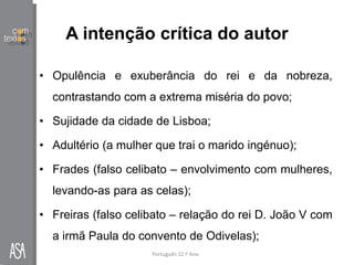 A intenção crítica do autor
• Opulência e exuberância do rei e da nobreza,
contrastando com a extrema miséria do povo;
• Sujidade da cidade de Lisboa;
• Adultério (a mulher que trai o marido ingénuo);
• Frades (falso celibato – envolvimento com mulheres,
levando-as para as celas);
• Freiras (falso celibato – relação do rei D. João V com
a irmã Paula do convento de Odivelas);
Português 12.º Ano
 