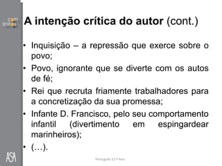 A intenção crítica do autor (cont.)
• Inquisição – a repressão que exerce sobre o
povo;
• Povo, ignorante que se diverte com os autos
de fé;
• Rei que recruta friamente trabalhadores para
a concretização da sua promessa;
• Infante D. Francisco, pelo seu comportamento
infantil (divertimento em espingardear
marinheiros);
• (…).
Português 12.º Ano
 