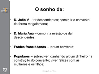 O sonho de:
• D. João V – ter descendentes; construir o convento
de forma megalómana;
• D. Maria Ana – cumprir a missão de dar
descendentes;
• Frades franciscanos – ter um convento;
• Populares – sobreviver, ganhando algum dinheiro na
construção do convento; viver felizes com as
mulheres e os filhos;
Português 12.º Ano
 