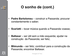 O sonho de (cont.)
• Padre Bartolomeu – construir a Passarola; procurar
constantemente o saber;
• Scarlatti – tocar música quando a Passarola voasse;
• Baltasar – ser útil sem a mão esquerda; ajudar na
construção da Passarola; ser feliz;
• Blimunda – ser feliz; contribuir para a construção da
Passarola; encontrar Baltasar.
Português 12.º Ano
 