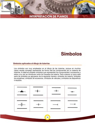 16
Símbolos
Símbolos aplicados al dibujo de tuberías
Los símbolos son muy empleados en el dibujo de las tuberías, porque en muchos
casos resulta complejo representar de forma real los componentes de un sistema de
tuberías, lo ideal es emplear símbolos que representen los componentes o accesorios y
estos a su vez se introducen entre los trazados de tubería. Para ordenar un poco esta
serie de símbolos se agruparan de la siguiente manera: símbolos de tubería, símbolos
de empalmes, símbolos de accesorios, símbolos de válvulas y símbolos de dispositivos
o equipos.
 