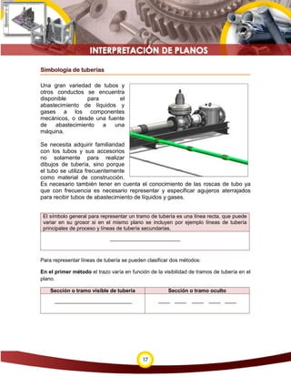 17
Simbología de tuberías
Una gran variedad de tubos y
otros conductos se encuentra
disponible para el
abastecimiento de líquidos y
gases a los componentes
mecánicos, o desde una fuente
de abastecimiento a una
máquina.
Se necesita adquirir familiaridad
con los tubos y sus accesorios
no solamente para realizar
dibujos de tubería, sino porque
el tubo se utiliza frecuentemente
como material de construcción.
Es necesario también tener en cuenta el conocimiento de las roscas de tubo ya
que con frecuencia es necesario representar y especificar agujeros aterrajados
para recibir tubos de abastecimiento de líquidos y gases.
El símbolo general para representar un tramo de tubería es una línea recta, que puede
variar en su grosor si en el mismo plano se incluyen por ejemplo líneas de tubería
principales de proceso y líneas de tubería secundarias.
Para representar líneas de tubería se pueden clasificar dos métodos:
En el primer método el trazo varía en función de la visibilidad de tramos de tubería en el
plano.
Sección o tramo visible de tubería Sección o tramo oculto
 