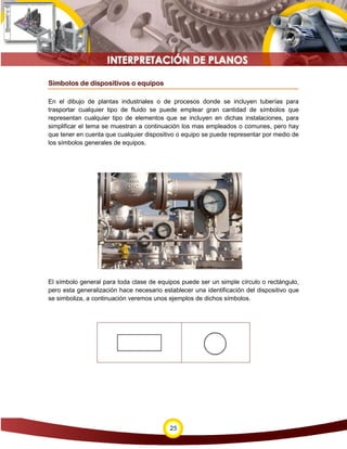 25
Símbolos de dispositivos o equipos
En el dibujo de plantas industriales o de procesos donde se incluyen tuberías para
trasportar cualquier tipo de fluido se puede emplear gran cantidad de símbolos que
representan cualquier tipo de elementos que se incluyen en dichas instalaciones, para
simplificar el tema se muestran a continuación los mas empleados o comunes, pero hay
que tener en cuenta que cualquier dispositivo o equipo se puede representar por medio de
los símbolos generales de equipos.
El símbolo general para toda clase de equipos puede ser un simple círculo o rectángulo,
pero esta generalización hace necesario establecer una identificación del dispositivo que
se simboliza, a continuación veremos unos ejemplos de dichos símbolos.
 