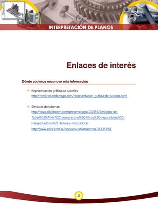28
Enlaces de interés
Dónde podemos encontrar más información
 Representación gráfica de tuberías:
http://html.rincondelvago.com/representacion-grafica-de-tuberias.html
 Símbolos de tuberías:
http://www.slideboom.com/presentations/132559/Simbolos-de-
Tuber%C3%ADas%2C-compresores%2C-filtros%2C-separadores%2C-
transportadores%2C-tolvas-y-mezcladoras
http://www.epec.com.ar/docs/educativo/normasT/ET35.PDF
 