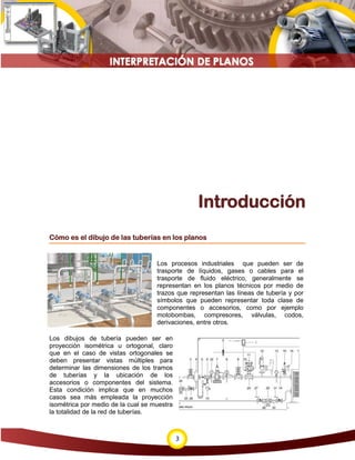 3
Introducción
Cómo es el dibujo de las tuberías en los planos
Los procesos industriales que pueden ser de
trasporte de líquidos, gases o cables para el
trasporte de fluido eléctrico, generalmente se
representan en los planos técnicos por medio de
trazos que representan las líneas de tubería y por
símbolos que pueden representar toda clase de
componentes o accesorios, como por ejemplo
motobombas, compresores, válvulas, codos,
derivaciones, entre otros.
Los dibujos de tubería pueden ser en
proyección isométrica u ortogonal, claro
que en el caso de vistas ortogonales se
deben presentar vistas múltiples para
determinar las dimensiones de los tramos
de tuberías y la ubicación de los
accesorios o componentes del sistema.
Esta condición implica que en muchos
casos sea más empleada la proyección
isométrica por medio de la cual se muestra
la totalidad de la red de tuberías.
 