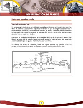 5
Sistema de trazado a escala
Trazo a línea doble o real
Se emplean principalmente para tubos grandes (generalmente con bridas), como en las
obras de calderas y de centrales o plantas eléctricas, en que las longitudes son criticas, y
especialmente cuando el tubo no se corta y ajusta en la obra. También pueden detallarse
así los tubos más pequeños, cuando se preparan las piezas a su longitud final y con sus
roscas antes de enviarse a la obra.
Las vistas se disponen generalmente en proyección ortográfica, sin embargo, resulta más
claro ir girando toda la tubería hasta extenderla sobre un plano y hacer una sola vista
desarrollada o lo que es igual a mostrar una vista isométrica.
En planos de redes de tuberías donde se quiere mostrar en detalle todos los
componentes, se suelen emplear símbolos en doble línea o representación real.
 