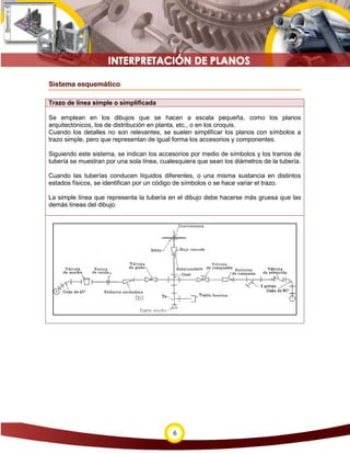6
Sistema esquemático
Trazo de línea simple o simplificada
Se emplean en los dibujos que se hacen a escala pequeña, como los planos
arquitectónicos, los de distribución en planta, etc., o en los croquis.
Cuando los detalles no son relevantes, se suelen simplificar los planos con símbolos a
trazo simple, pero que representan de igual forma los accesorios y componentes.
Siguiendo este sistema, se indican los accesorios por medio de símbolos y los tramos de
tubería se muestran por una sola línea, cualesquiera que sean los diámetros de la tubería.
Cuando las tuberías conducen líquidos diferentes, o una misma sustancia en distintos
estados físicos, se identifican por un código de símbolos o se hace variar el trazo.
La simple línea que representa la tubería en el dibujo debe hacerse más gruesa que las
demás líneas del dibujo.
 