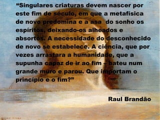“Singulares criaturas devem nascer por
este fim de século, em que a metafísica
de novo predomina e a asa do sonho os
espíritos, deixando-os alheados e
absortos. A necessidade do desconhecido
de novo se estabelece. A ciência, que por
vezes arrastara a humanidade, que a
supunha capaz de ir ao fim – bateu num
grande muro e parou. Que importam o
princípio e o fim?”
Raul Brandão

 