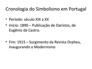Cronologia do Simbolismo em Portugal
• Período: século XIX a XX
• Início: 1890 – Publicação de Oaristos, de
Eugênio de Castro.
• Fim: 1915 – Surgimento da Revista Orpheu,
inaugurando o Modernismo

 