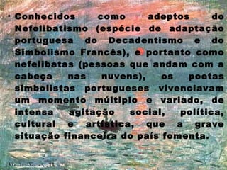 • Conhecidos
como
adeptos
do
Nefelibatismo (espécie de adaptação
portuguesa do Decadentismo e do
Simbolismo Francês), e portanto como
nefelibatas (pessoas que andam com a
cabeça
nas
nuvens),
os
poetas
simbolistas portugueses vivenciavam
um momento múltiplo e variado, de
intensa
agitação
social,
política,
cultural e artística, que a grave
situação financeira do país fomenta.

 